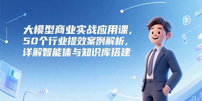 大模型商业实战应用课，50个行业提效案例解析，详解智能体与知识库搭建-日入300副业网