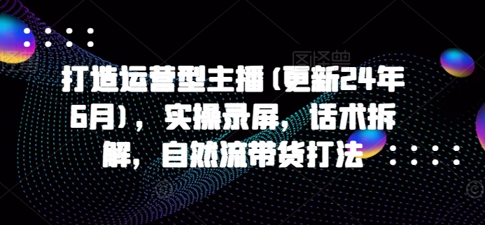 打造运营型主播(更新25年8月)，实操录屏，话术拆解，自然流带货打法-日入300副业网