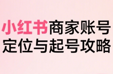 小红书电商全链路实战从定位到爆单，系统拆解小红书商家起号全流程-日入300副业网