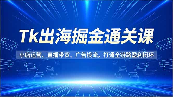 Tk出海掘金通关课,小店运营、直播带货、广告投流,打通全链路盈利闭环-好学创业资源