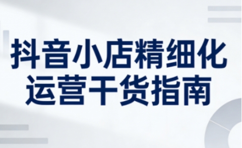 抖音小店精细化运营干货指南新版，助力商家系统提升店铺运营能力(更新26年5月)-摇钱树