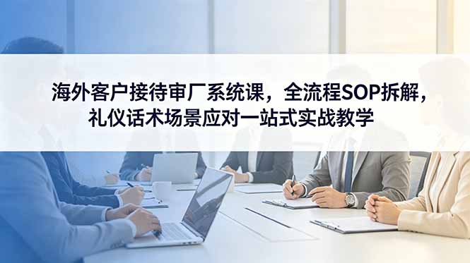 海外客户接待审厂系统课，全流程SOP拆解，礼仪话术场景应对一站式实战教学-财哥网创-全网最新项目自助网站