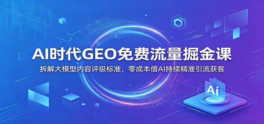 AI时代GEO免费流量掘金课：拆解大模型内容评级标准，零成本借AI持续精准引流获客-轻创驿站